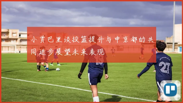 小贾巴里谈投篮提升与申京都的共同进步展望未来表现
