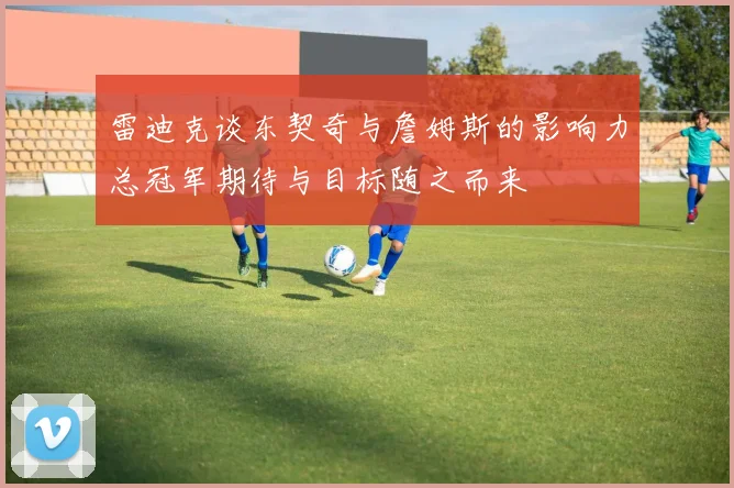 雷迪克谈东契奇与詹姆斯的影响力总冠军期待与目标随之而来