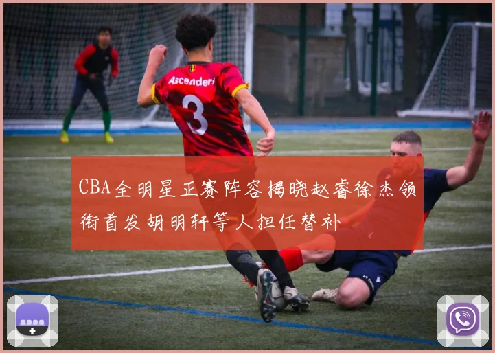 CBA全明星正赛阵容揭晓赵睿徐杰领衔首发胡明轩等人担任替补
