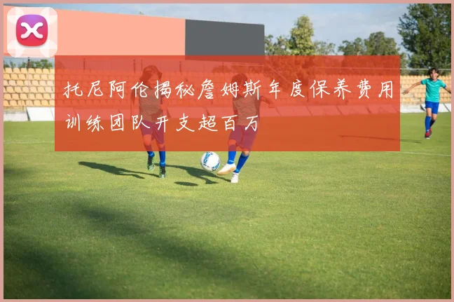 托尼阿伦揭秘詹姆斯年度保养费用训练团队开支超百万