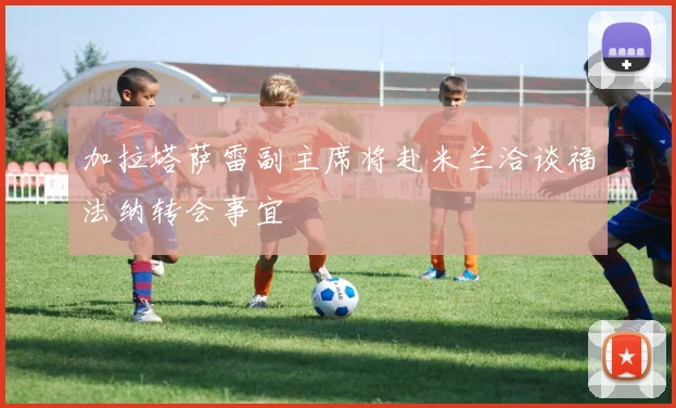 加拉塔萨雷副主席将赴米兰洽谈福法纳转会事宜
