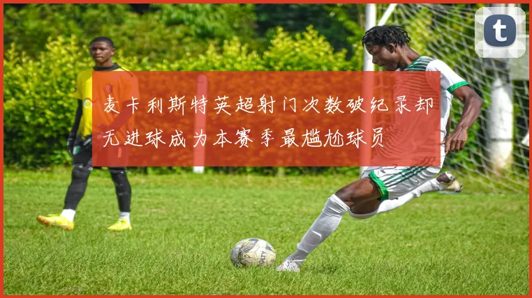 麦卡利斯特英超射门次数破纪录却无进球成为本赛季最尴尬球员