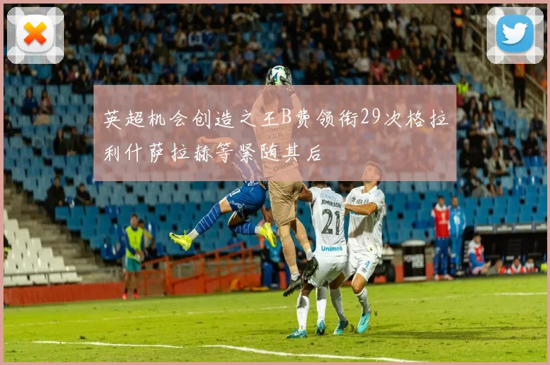 英超机会创造之王B费领衔29次格拉利什萨拉赫等紧随其后
