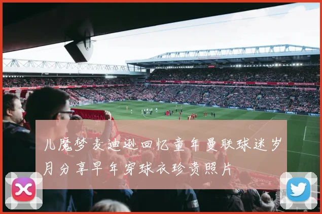 儿魔梦麦迪逊回忆童年曼联球迷岁月分享早年穿球衣珍贵照片