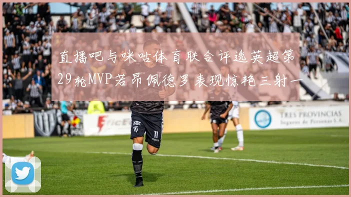 直播吧与咪咕体育联合评选英超第29轮MVP若昂佩德罗表现惊艳三射一传助球队获胜