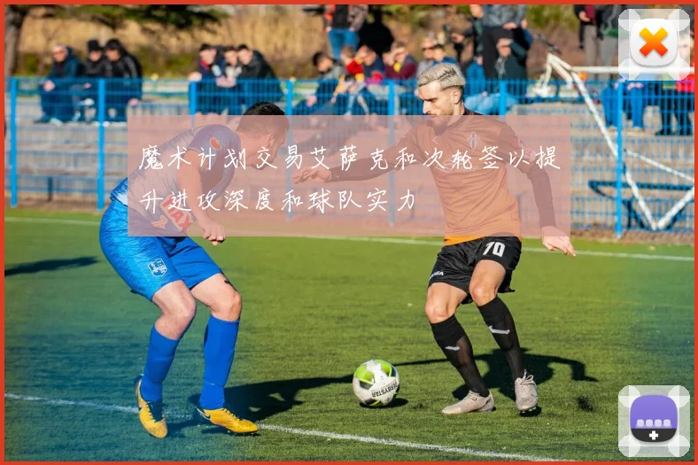 魔术计划交易艾萨克和次轮签以提升进攻深度和球队实力