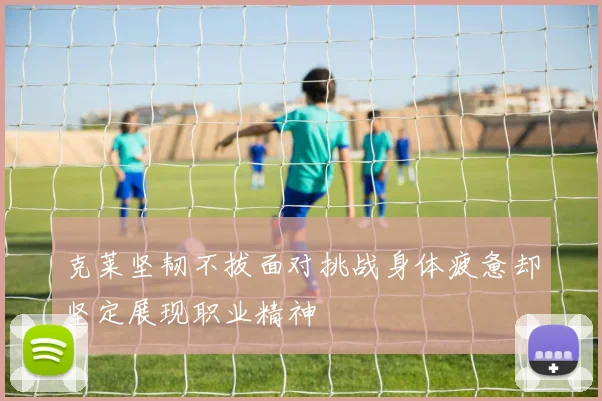 克莱坚韧不拔面对挑战身体疲惫却坚定展现职业精神
