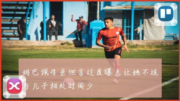 姆巴佩母亲坦言过度曝光让她不适与儿子相处时间少