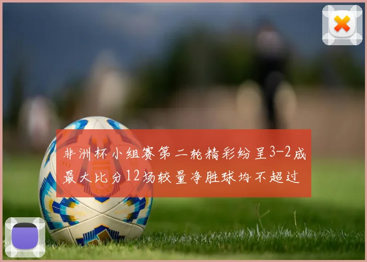 非洲杯小组赛第二轮精彩纷呈3-2成最大比分12场较量净胜球均不超过1球