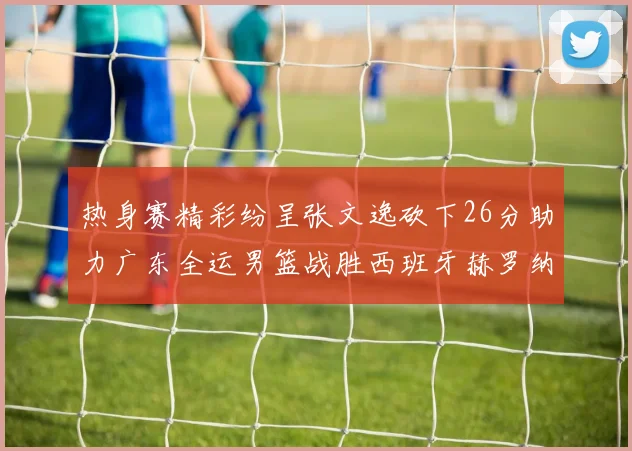 热身赛精彩纷呈张文逸砍下26分助力广东全运男篮战胜西班牙赫罗纳队