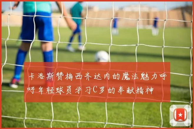 卡洛斯赞梅西齐达内的魔法魅力呼吁年轻球员学习C罗的奉献精神