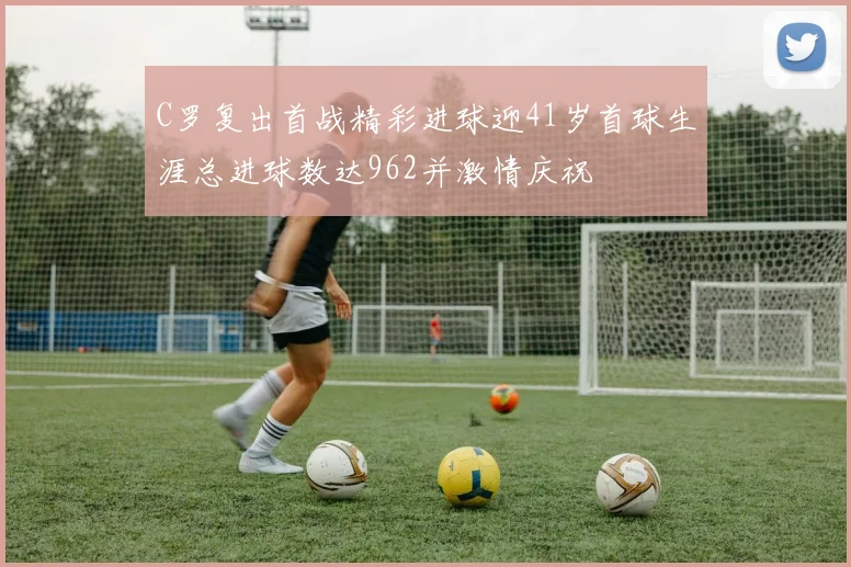 C罗复出首战精彩进球迎41岁首球生涯总进球数达962并激情庆祝