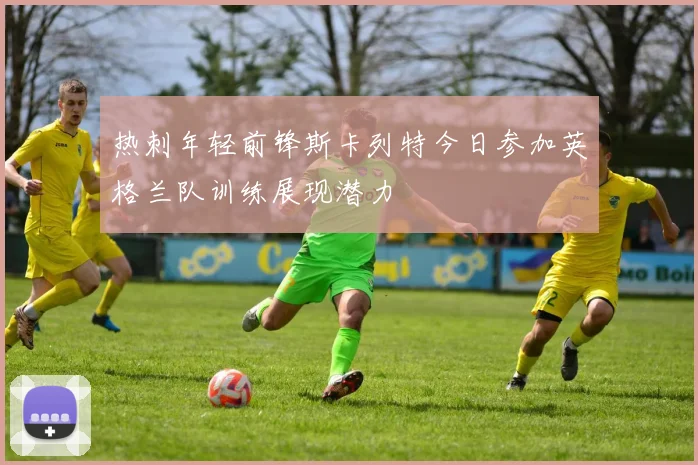 热刺年轻前锋斯卡列特今日参加英格兰队训练展现潜力