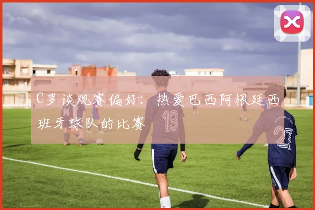 C罗谈观赛偏好：热爱巴西阿根廷西班牙球队的比赛