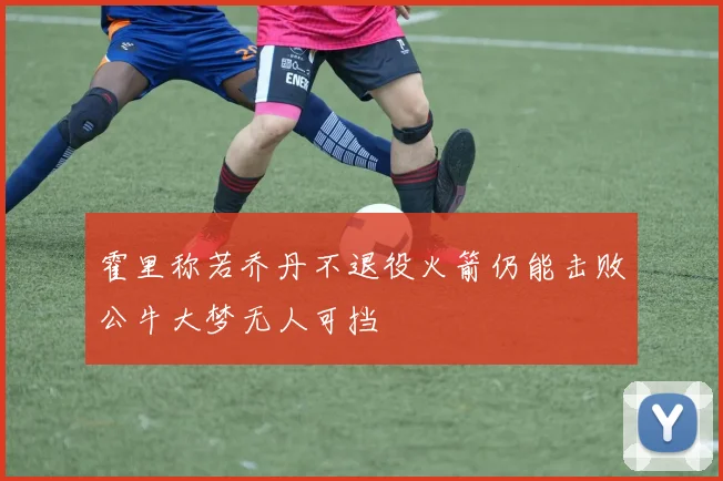 霍里称若乔丹不退役火箭仍能击败公牛大梦无人可挡