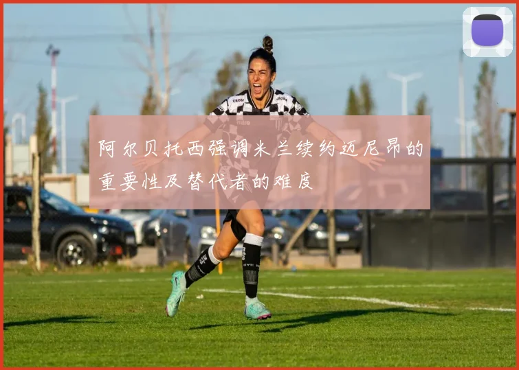 阿尔贝托西强调米兰续约迈尼昂的重要性及替代者的难度