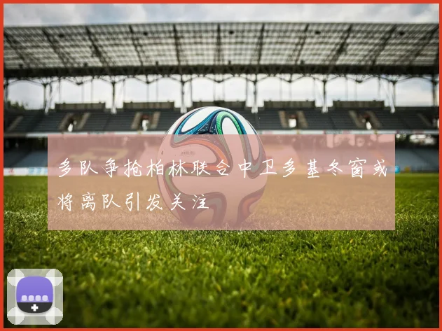 多队争抢柏林联合中卫多基冬窗或将离队引发关注