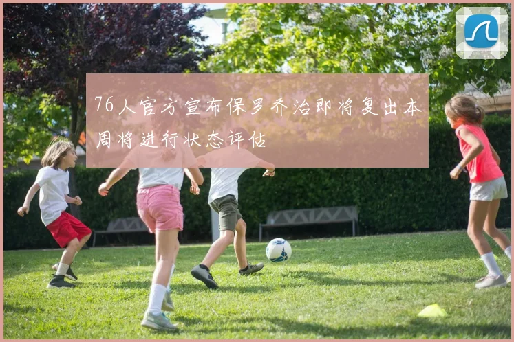 76人官方宣布保罗乔治即将复出本周将进行状态评估