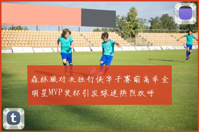 森林狼对决独行侠华子赛前高举全明星MVP奖杯引发球迷热烈欢呼