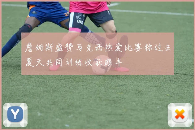 詹姆斯盛赞马克西热爱比赛称过去夏天共同训练收获颇丰