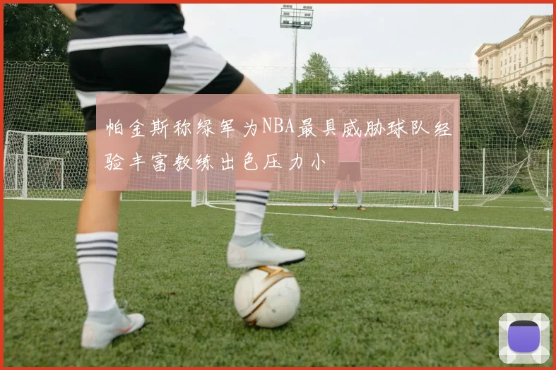 帕金斯称绿军为NBA最具威胁球队经验丰富教练出色压力小