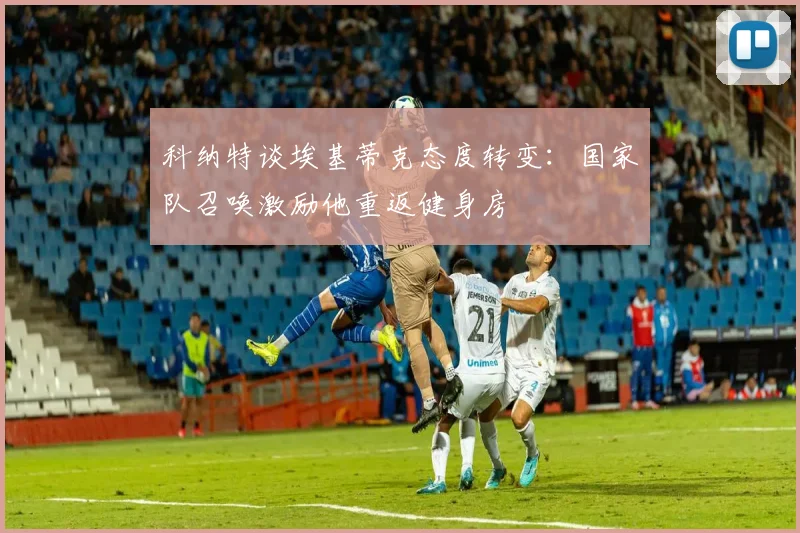 科纳特谈埃基蒂克态度转变：国家队召唤激励他重返健身房