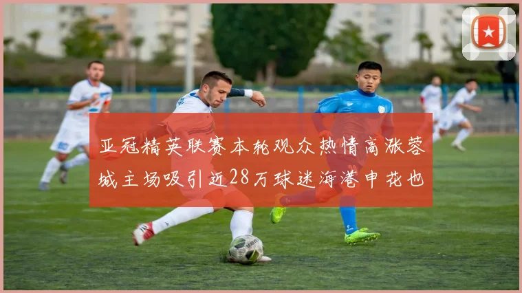 亚冠精英联赛本轮观众热情高涨蓉城主场吸引近28万球迷海港申花也超万人到场